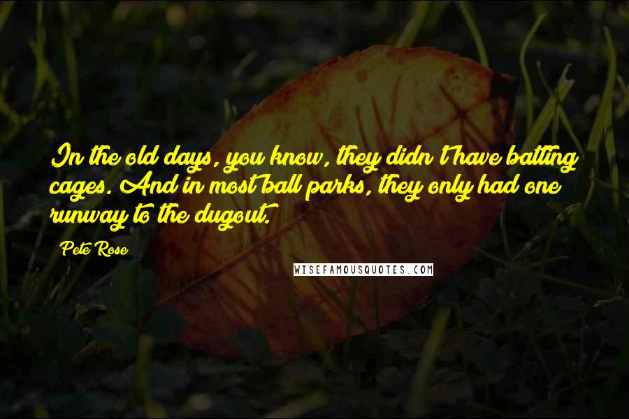 Pete Rose Quotes: In the old days, you know, they didn't have batting cages. And in most ball parks, they only had one runway to the dugout.