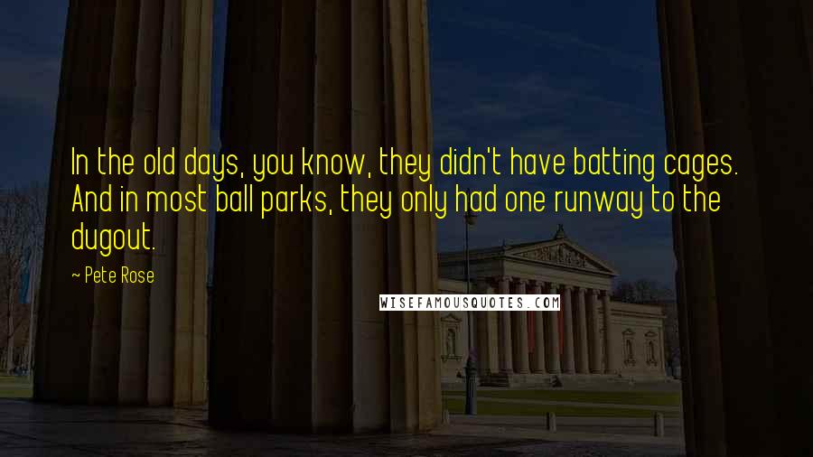 Pete Rose Quotes: In the old days, you know, they didn't have batting cages. And in most ball parks, they only had one runway to the dugout.