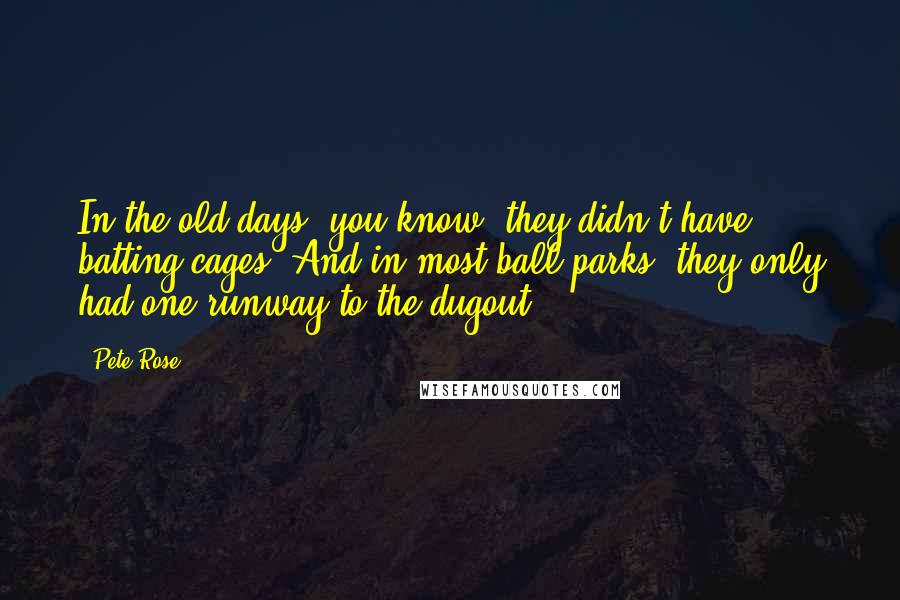 Pete Rose Quotes: In the old days, you know, they didn't have batting cages. And in most ball parks, they only had one runway to the dugout.