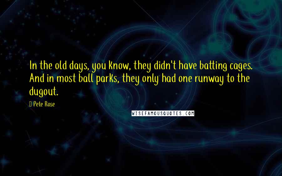 Pete Rose Quotes: In the old days, you know, they didn't have batting cages. And in most ball parks, they only had one runway to the dugout.