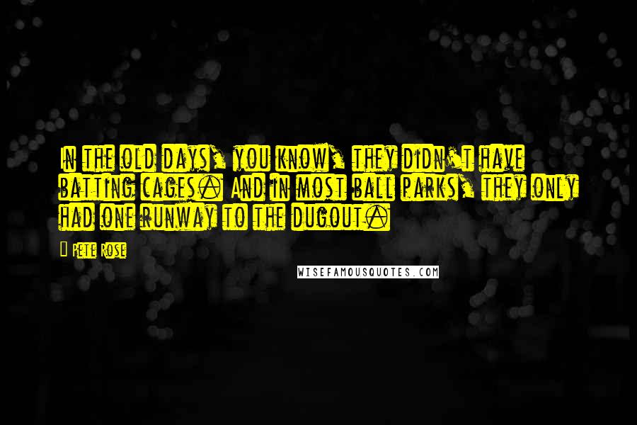 Pete Rose Quotes: In the old days, you know, they didn't have batting cages. And in most ball parks, they only had one runway to the dugout.