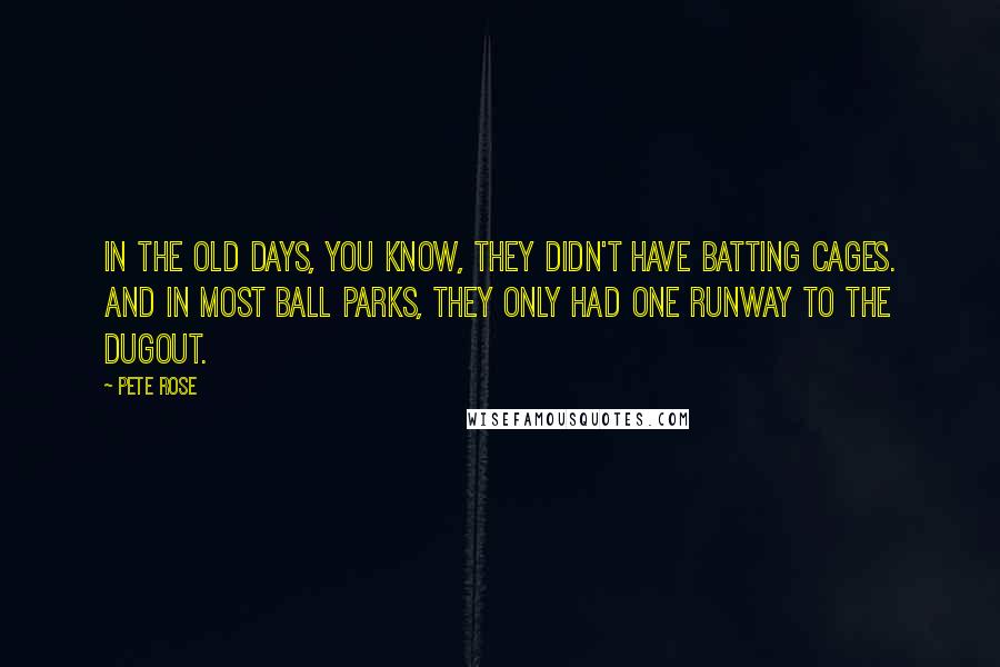 Pete Rose Quotes: In the old days, you know, they didn't have batting cages. And in most ball parks, they only had one runway to the dugout.