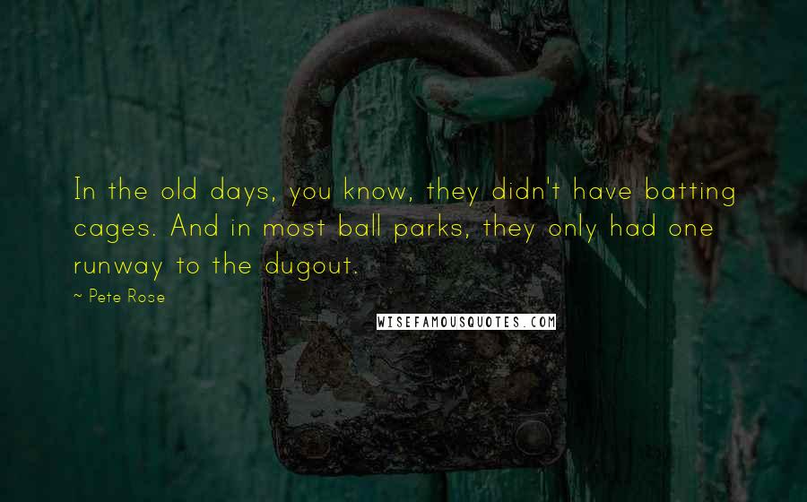 Pete Rose Quotes: In the old days, you know, they didn't have batting cages. And in most ball parks, they only had one runway to the dugout.