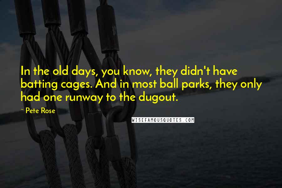 Pete Rose Quotes: In the old days, you know, they didn't have batting cages. And in most ball parks, they only had one runway to the dugout.