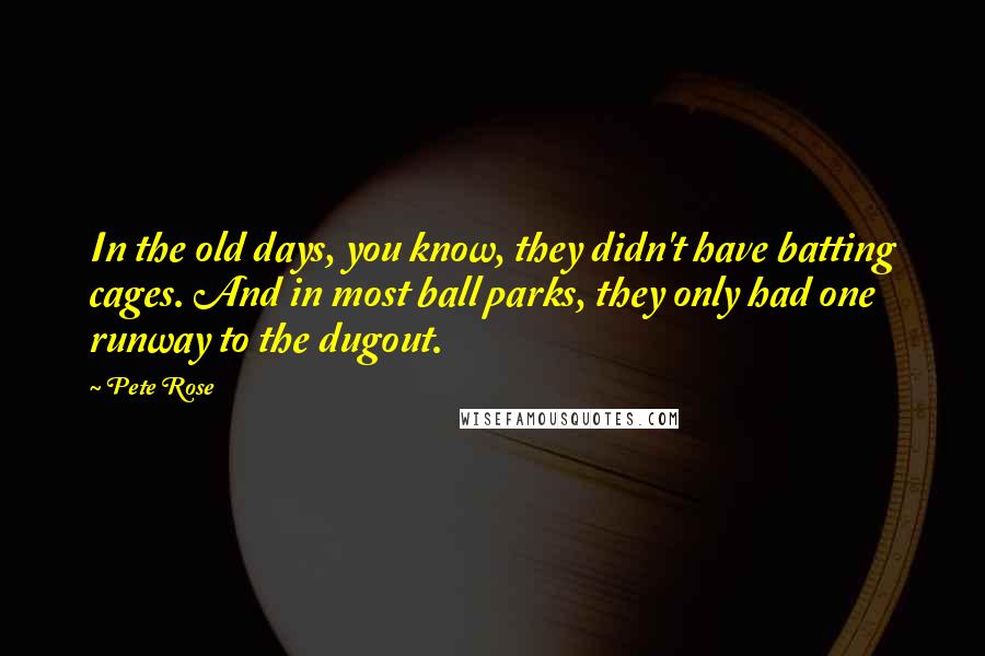 Pete Rose Quotes: In the old days, you know, they didn't have batting cages. And in most ball parks, they only had one runway to the dugout.