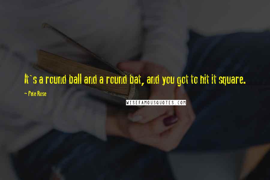 Pete Rose Quotes: It's a round ball and a round bat, and you got to hit it square.