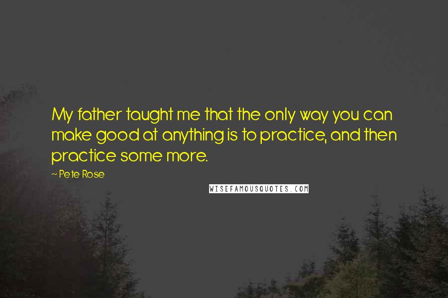Pete Rose Quotes: My father taught me that the only way you can make good at anything is to practice, and then practice some more.