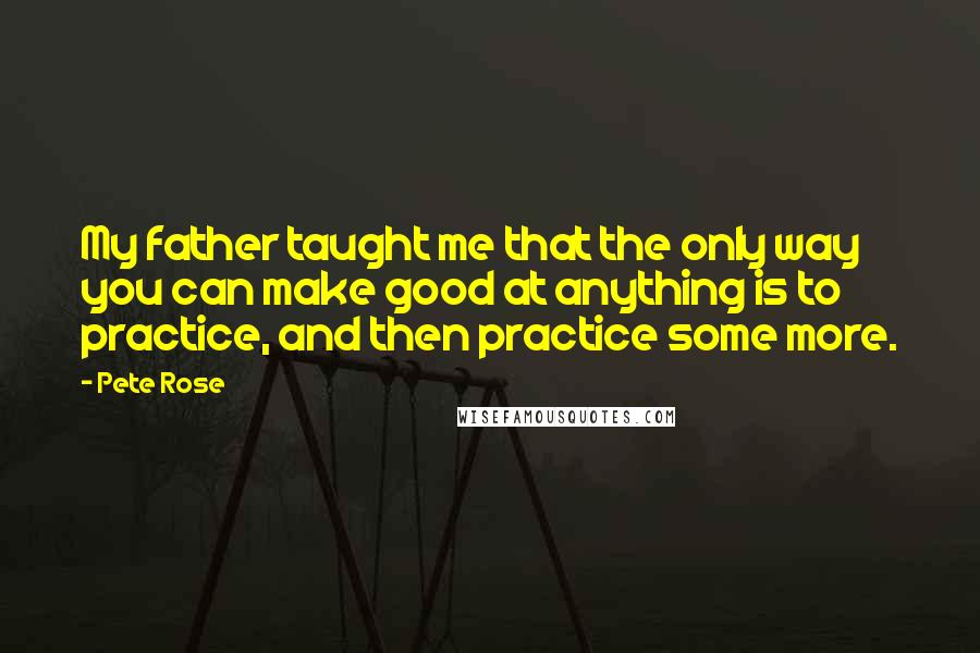 Pete Rose Quotes: My father taught me that the only way you can make good at anything is to practice, and then practice some more.