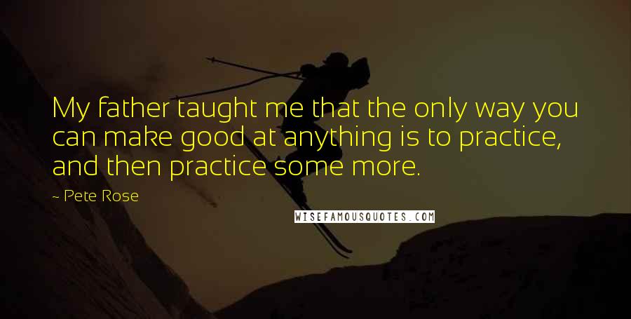 Pete Rose Quotes: My father taught me that the only way you can make good at anything is to practice, and then practice some more.