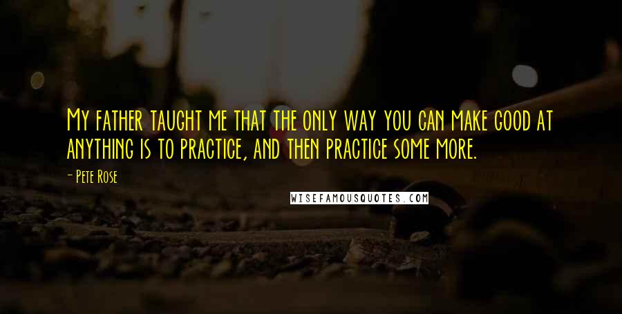 Pete Rose Quotes: My father taught me that the only way you can make good at anything is to practice, and then practice some more.