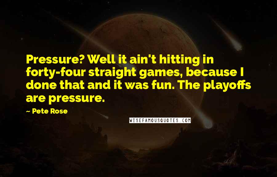 Pete Rose Quotes: Pressure? Well it ain't hitting in forty-four straight games, because I done that and it was fun. The playoffs are pressure.