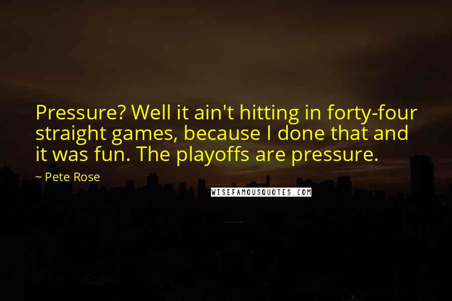 Pete Rose Quotes: Pressure? Well it ain't hitting in forty-four straight games, because I done that and it was fun. The playoffs are pressure.