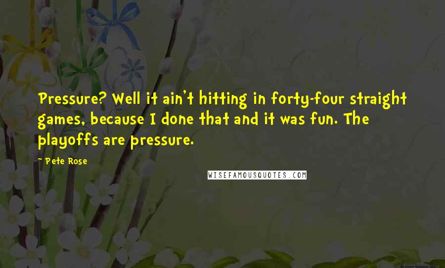 Pete Rose Quotes: Pressure? Well it ain't hitting in forty-four straight games, because I done that and it was fun. The playoffs are pressure.