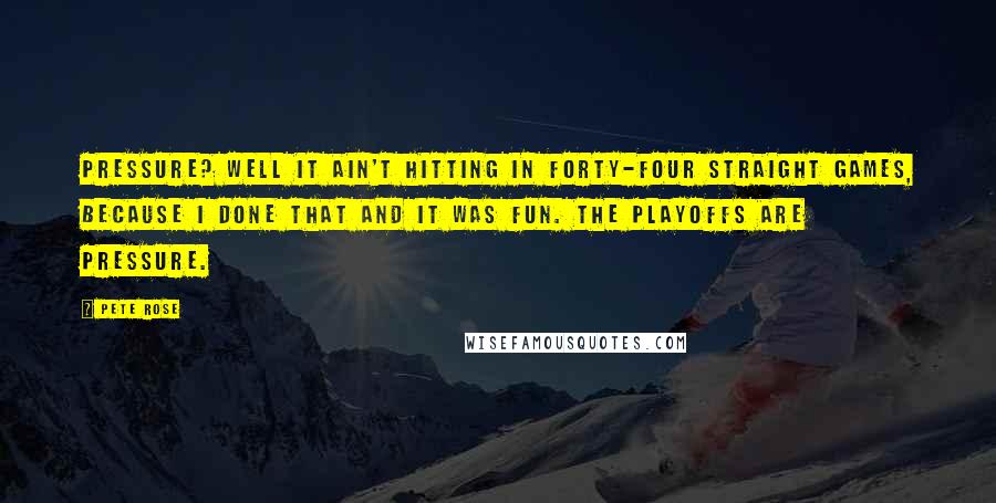 Pete Rose Quotes: Pressure? Well it ain't hitting in forty-four straight games, because I done that and it was fun. The playoffs are pressure.