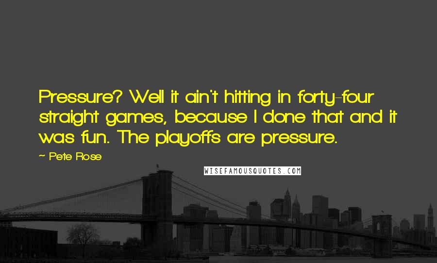 Pete Rose Quotes: Pressure? Well it ain't hitting in forty-four straight games, because I done that and it was fun. The playoffs are pressure.