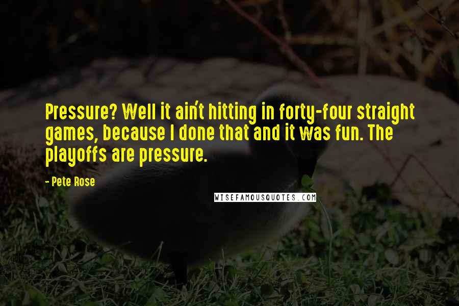 Pete Rose Quotes: Pressure? Well it ain't hitting in forty-four straight games, because I done that and it was fun. The playoffs are pressure.