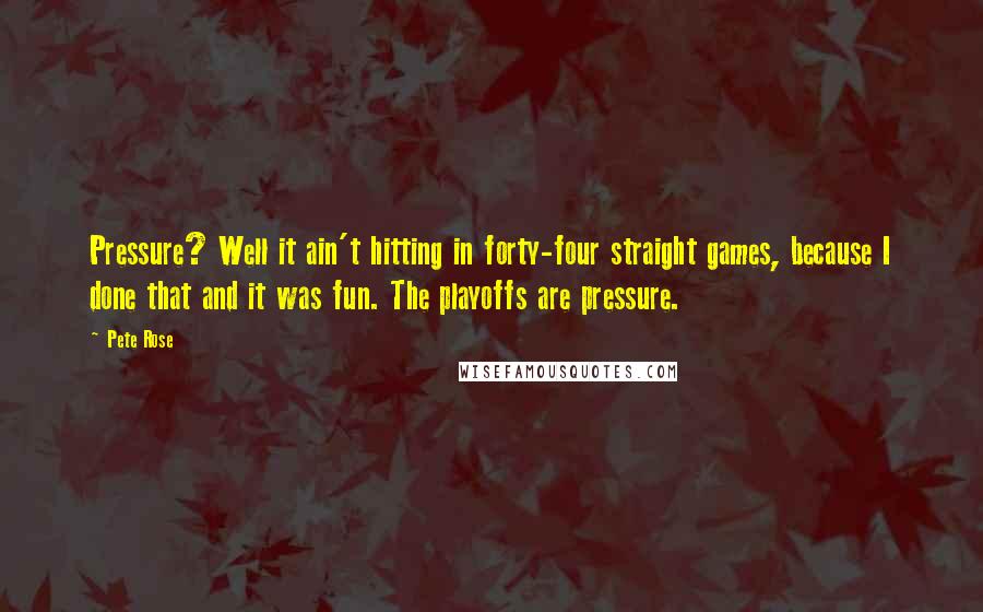 Pete Rose Quotes: Pressure? Well it ain't hitting in forty-four straight games, because I done that and it was fun. The playoffs are pressure.