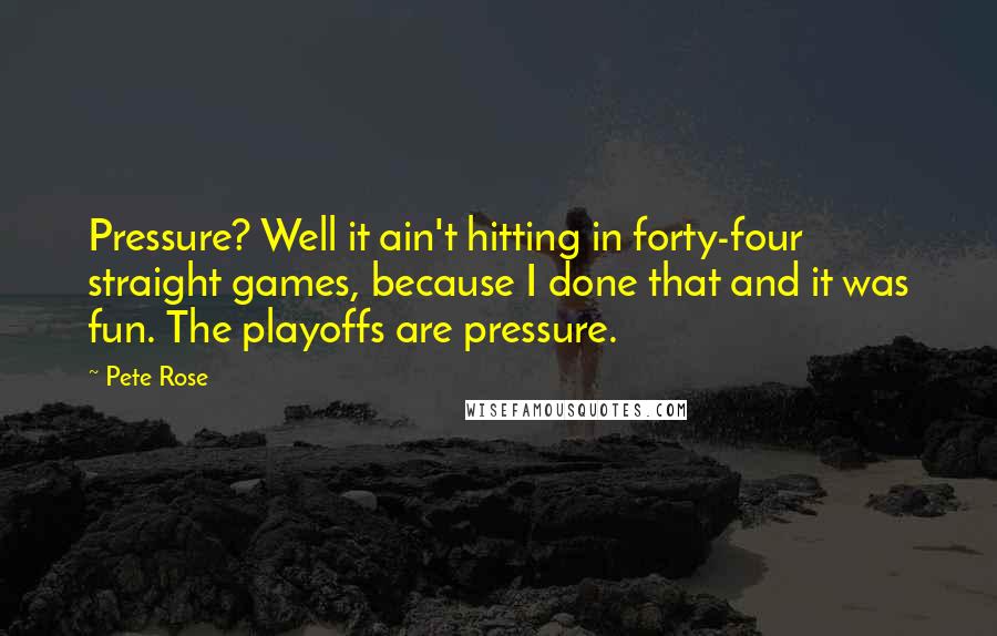 Pete Rose Quotes: Pressure? Well it ain't hitting in forty-four straight games, because I done that and it was fun. The playoffs are pressure.