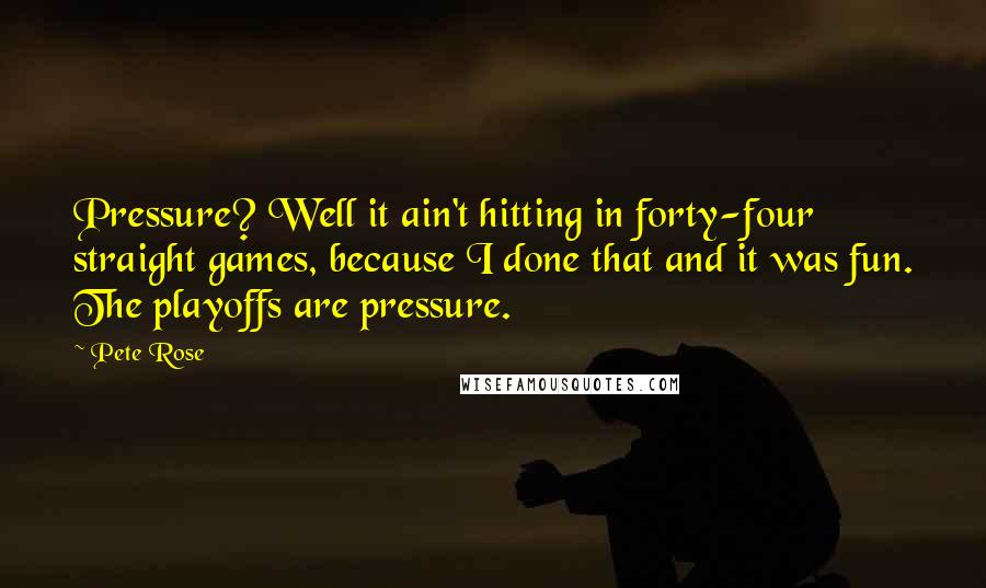 Pete Rose Quotes: Pressure? Well it ain't hitting in forty-four straight games, because I done that and it was fun. The playoffs are pressure.