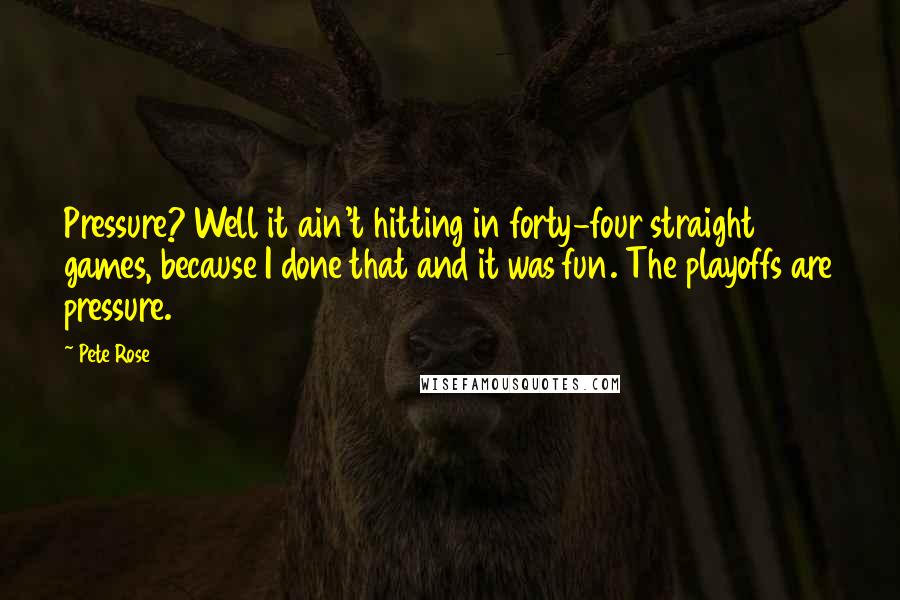Pete Rose Quotes: Pressure? Well it ain't hitting in forty-four straight games, because I done that and it was fun. The playoffs are pressure.