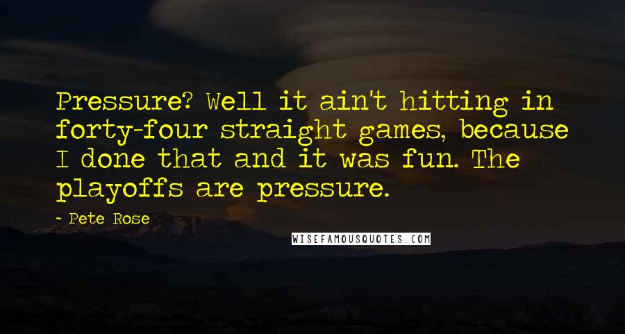 Pete Rose Quotes: Pressure? Well it ain't hitting in forty-four straight games, because I done that and it was fun. The playoffs are pressure.