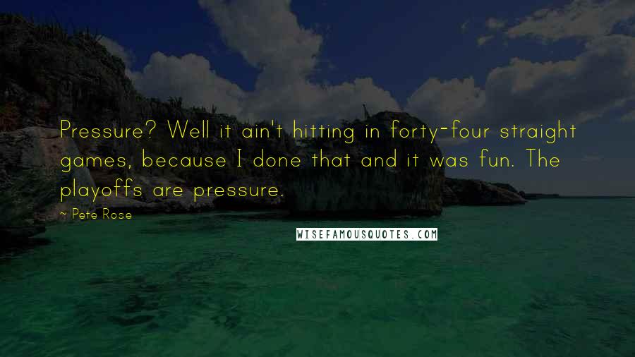 Pete Rose Quotes: Pressure? Well it ain't hitting in forty-four straight games, because I done that and it was fun. The playoffs are pressure.