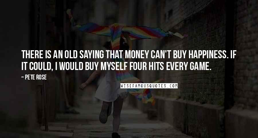 Pete Rose Quotes: There is an old saying that money can't buy happiness. If it could, I would buy myself four hits every game.