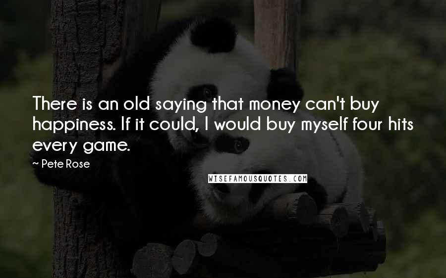 Pete Rose Quotes: There is an old saying that money can't buy happiness. If it could, I would buy myself four hits every game.