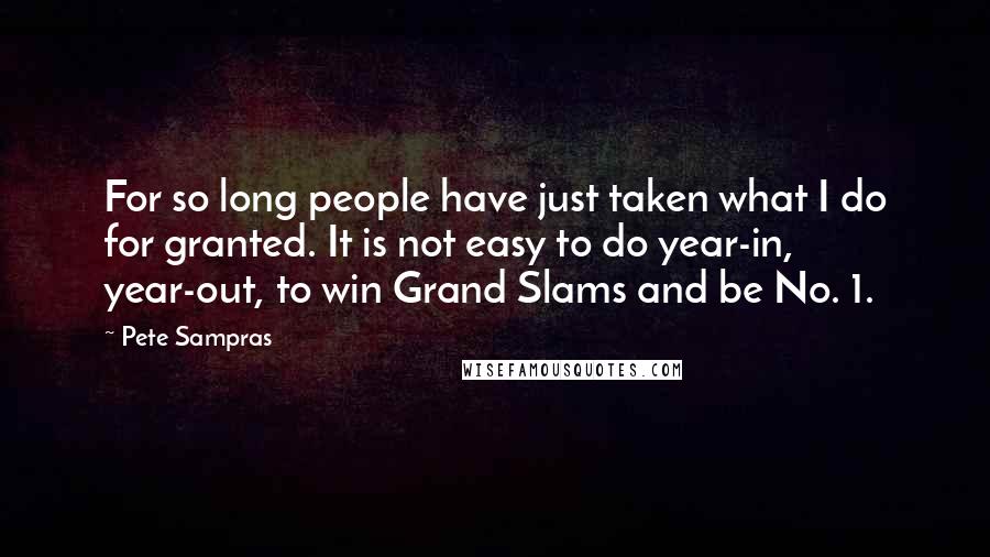 Pete Sampras Quotes: For so long people have just taken what I do for granted. It is not easy to do year-in, year-out, to win Grand Slams and be No. 1.