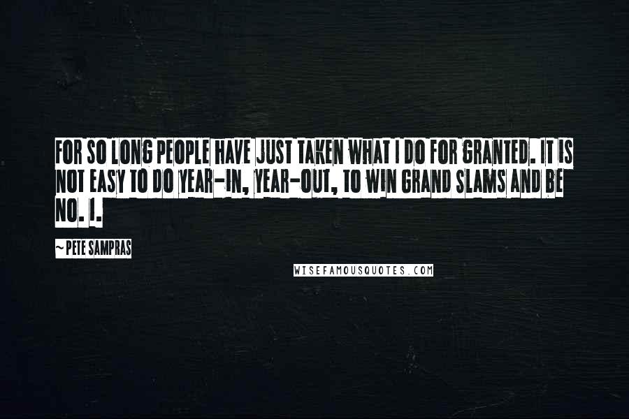 Pete Sampras Quotes: For so long people have just taken what I do for granted. It is not easy to do year-in, year-out, to win Grand Slams and be No. 1.
