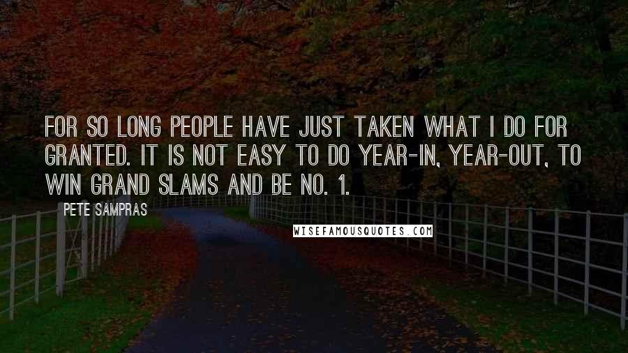Pete Sampras Quotes: For so long people have just taken what I do for granted. It is not easy to do year-in, year-out, to win Grand Slams and be No. 1.