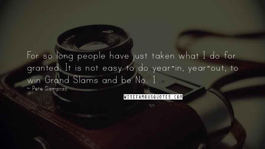 Pete Sampras Quotes: For so long people have just taken what I do for granted. It is not easy to do year-in, year-out, to win Grand Slams and be No. 1.