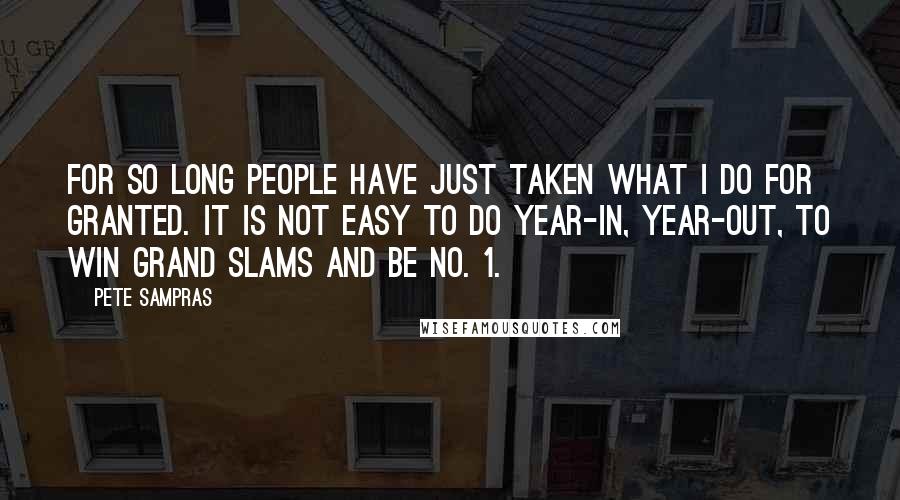 Pete Sampras Quotes: For so long people have just taken what I do for granted. It is not easy to do year-in, year-out, to win Grand Slams and be No. 1.