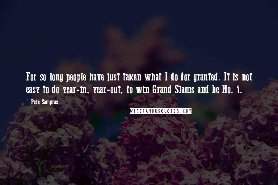 Pete Sampras Quotes: For so long people have just taken what I do for granted. It is not easy to do year-in, year-out, to win Grand Slams and be No. 1.