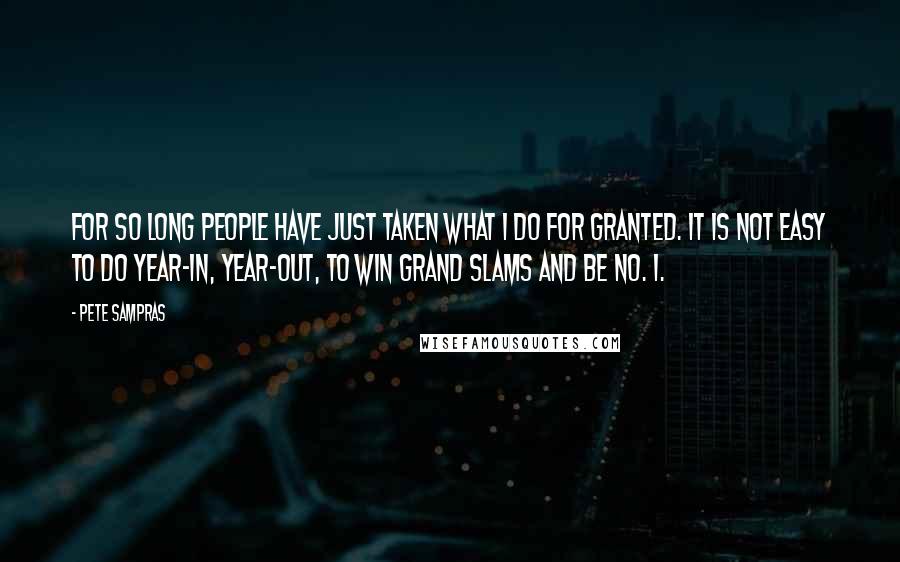 Pete Sampras Quotes: For so long people have just taken what I do for granted. It is not easy to do year-in, year-out, to win Grand Slams and be No. 1.