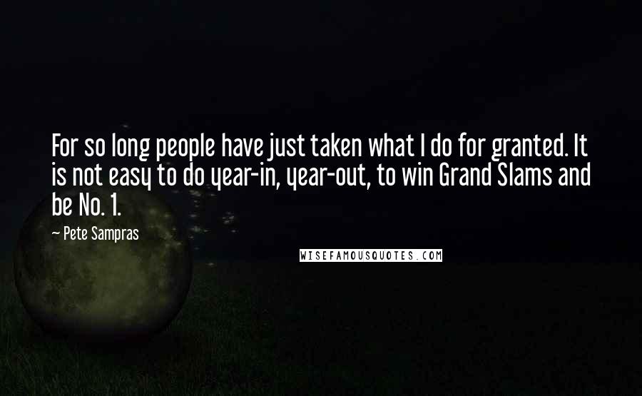 Pete Sampras Quotes: For so long people have just taken what I do for granted. It is not easy to do year-in, year-out, to win Grand Slams and be No. 1.