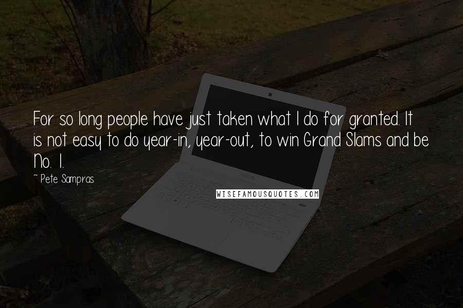 Pete Sampras Quotes: For so long people have just taken what I do for granted. It is not easy to do year-in, year-out, to win Grand Slams and be No. 1.