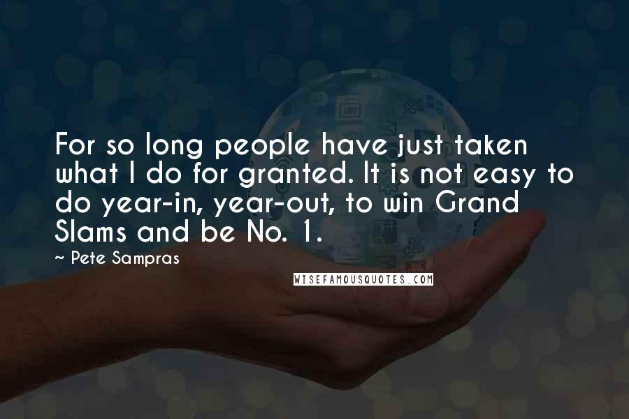 Pete Sampras Quotes: For so long people have just taken what I do for granted. It is not easy to do year-in, year-out, to win Grand Slams and be No. 1.