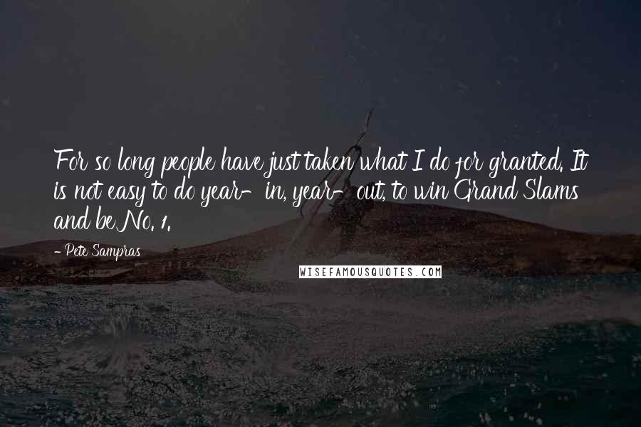 Pete Sampras Quotes: For so long people have just taken what I do for granted. It is not easy to do year-in, year-out, to win Grand Slams and be No. 1.