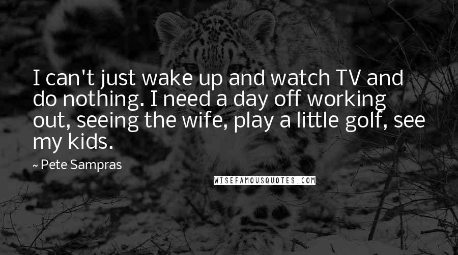 Pete Sampras Quotes: I can't just wake up and watch TV and do nothing. I need a day off working out, seeing the wife, play a little golf, see my kids.