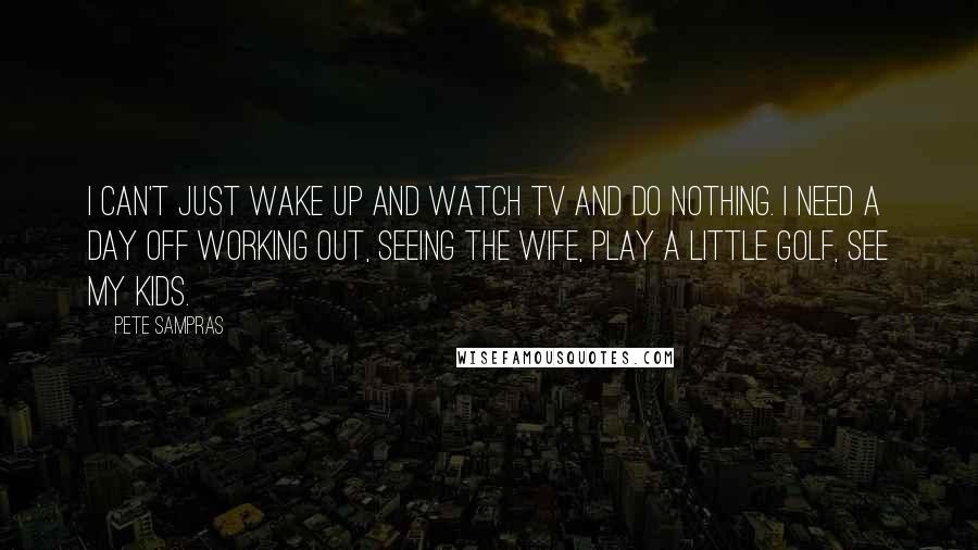 Pete Sampras Quotes: I can't just wake up and watch TV and do nothing. I need a day off working out, seeing the wife, play a little golf, see my kids.