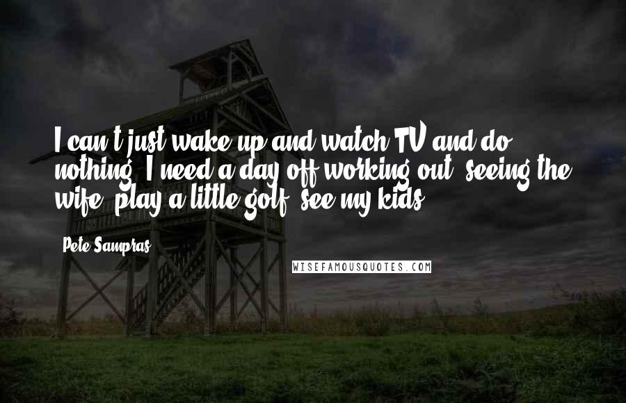 Pete Sampras Quotes: I can't just wake up and watch TV and do nothing. I need a day off working out, seeing the wife, play a little golf, see my kids.