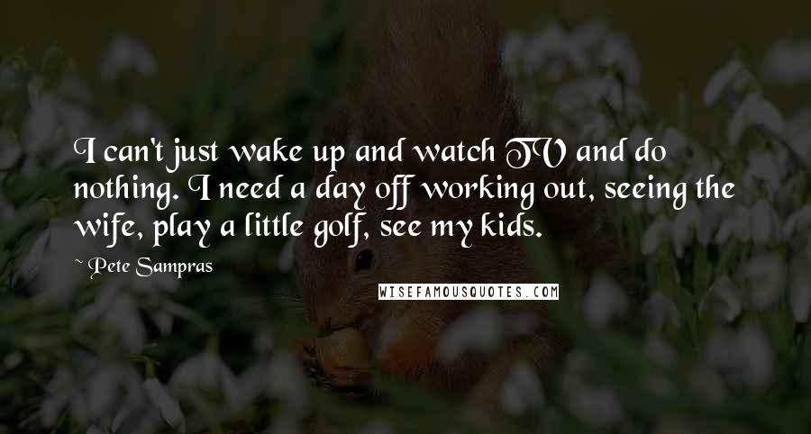 Pete Sampras Quotes: I can't just wake up and watch TV and do nothing. I need a day off working out, seeing the wife, play a little golf, see my kids.