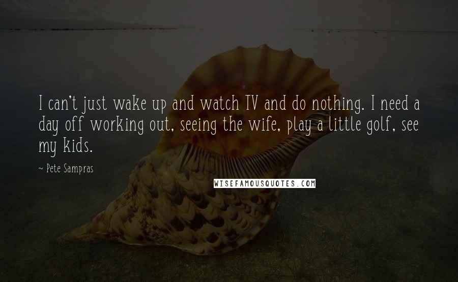 Pete Sampras Quotes: I can't just wake up and watch TV and do nothing. I need a day off working out, seeing the wife, play a little golf, see my kids.