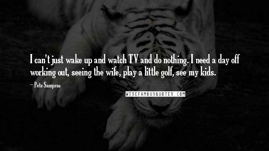 Pete Sampras Quotes: I can't just wake up and watch TV and do nothing. I need a day off working out, seeing the wife, play a little golf, see my kids.