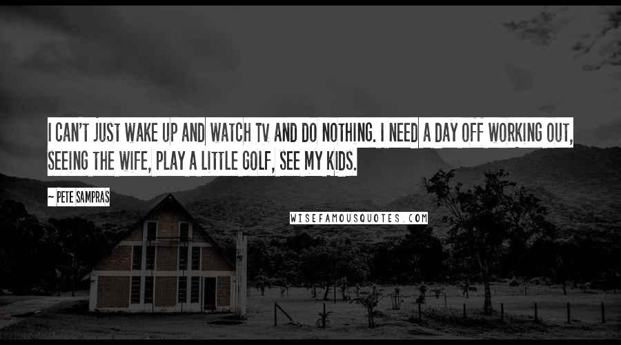 Pete Sampras Quotes: I can't just wake up and watch TV and do nothing. I need a day off working out, seeing the wife, play a little golf, see my kids.