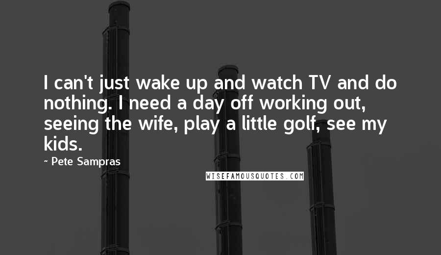 Pete Sampras Quotes: I can't just wake up and watch TV and do nothing. I need a day off working out, seeing the wife, play a little golf, see my kids.