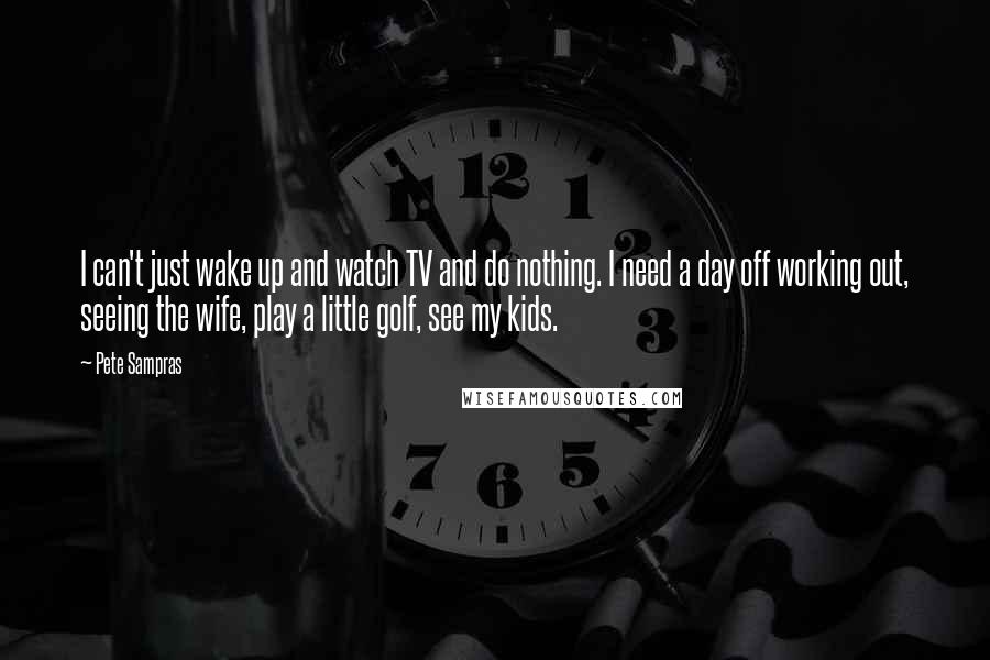 Pete Sampras Quotes: I can't just wake up and watch TV and do nothing. I need a day off working out, seeing the wife, play a little golf, see my kids.