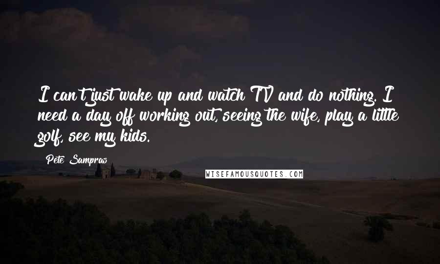 Pete Sampras Quotes: I can't just wake up and watch TV and do nothing. I need a day off working out, seeing the wife, play a little golf, see my kids.