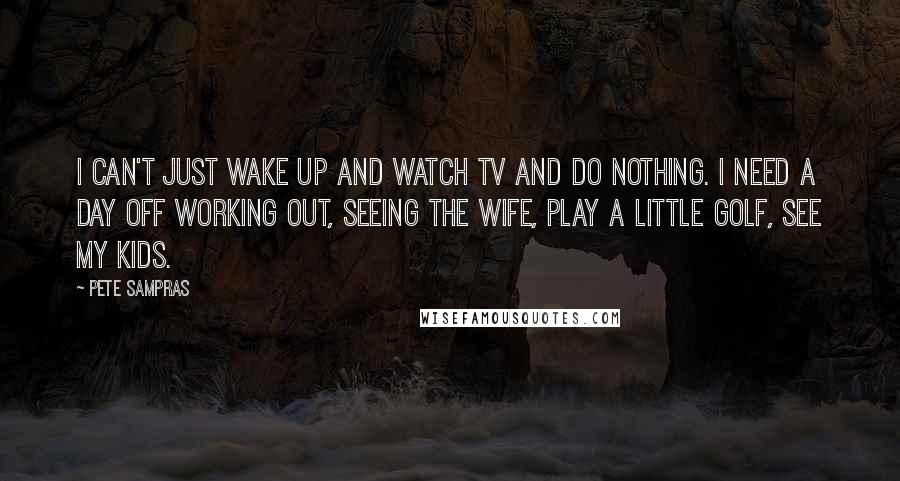 Pete Sampras Quotes: I can't just wake up and watch TV and do nothing. I need a day off working out, seeing the wife, play a little golf, see my kids.